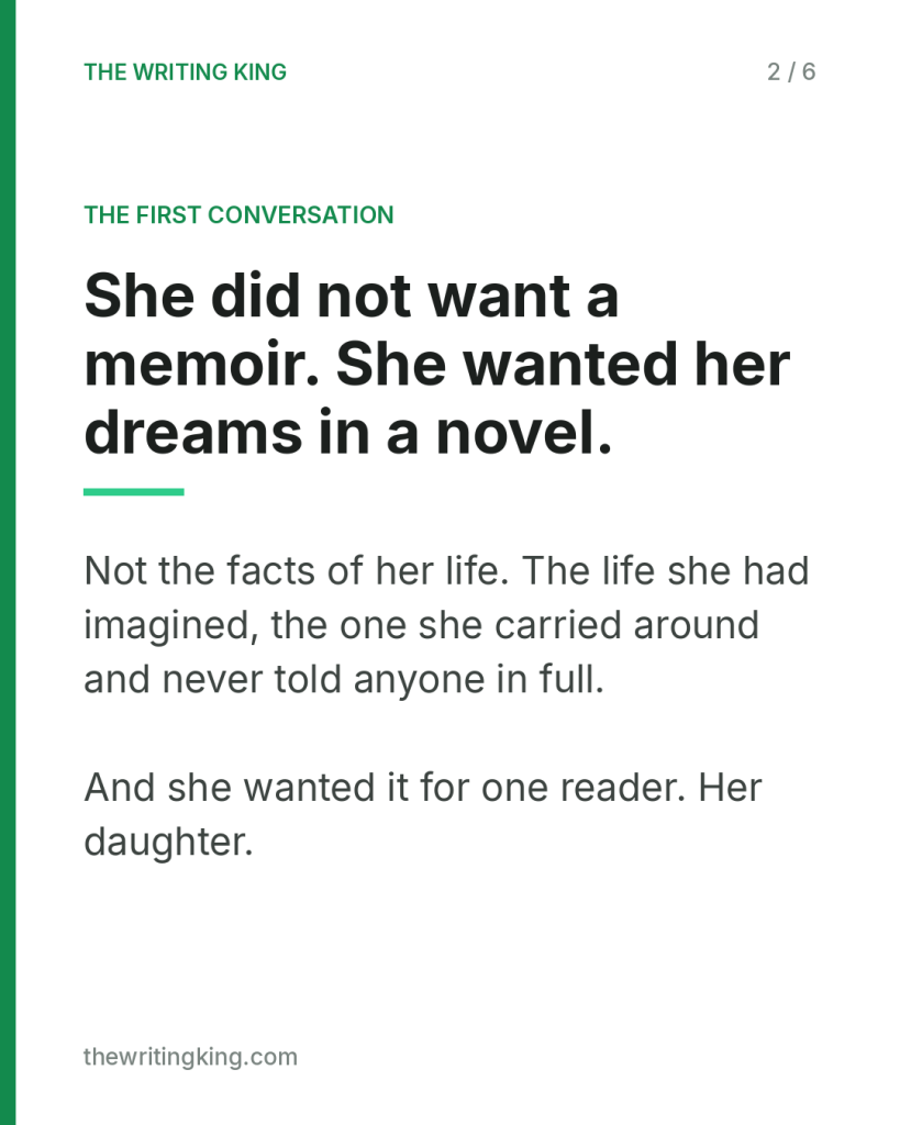 She did not want a memoir. She wanted her dreams in a novel.. Not the facts of her life. The life she had imagined, the one she carried around and never told anyone in full. And she wanted it for one reader. Her daughter.