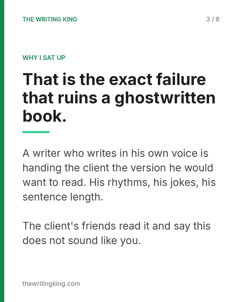 That is the exact failure that ruins a ghostwritten book.. A writer who writes in his own voice is handing the client the version he would want to read. His rhythms, his jokes, his sentence length. The client's friends read it and say this does not