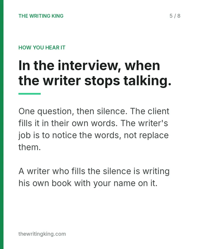 In the interview, when the writer stops talking.. One question, then silence. The client fills it in their own words. The writer's job is to notice the words, not replace them. A writer who fills the silence is writing his own book with your name on