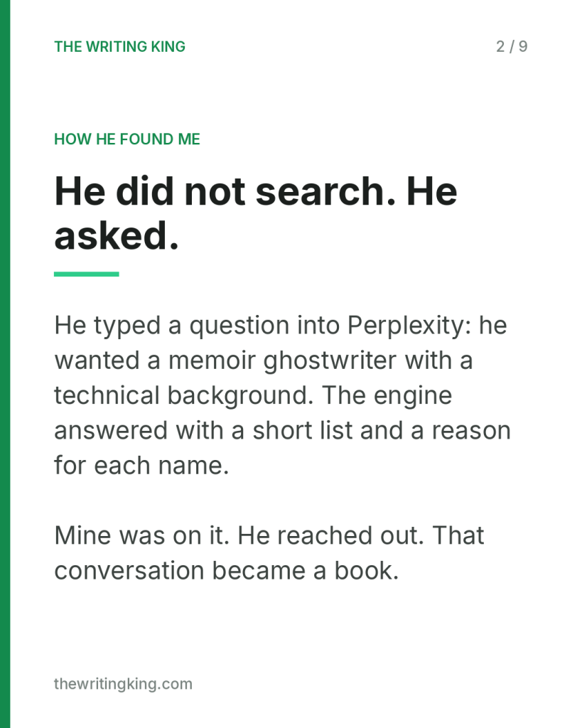 He did not search. He asked.. He typed a question into Perplexity: he wanted a memoir ghostwriter with a technical background. The engine answered with a short list and a reason for each name. Mine was on it. He reached out. That conversation became