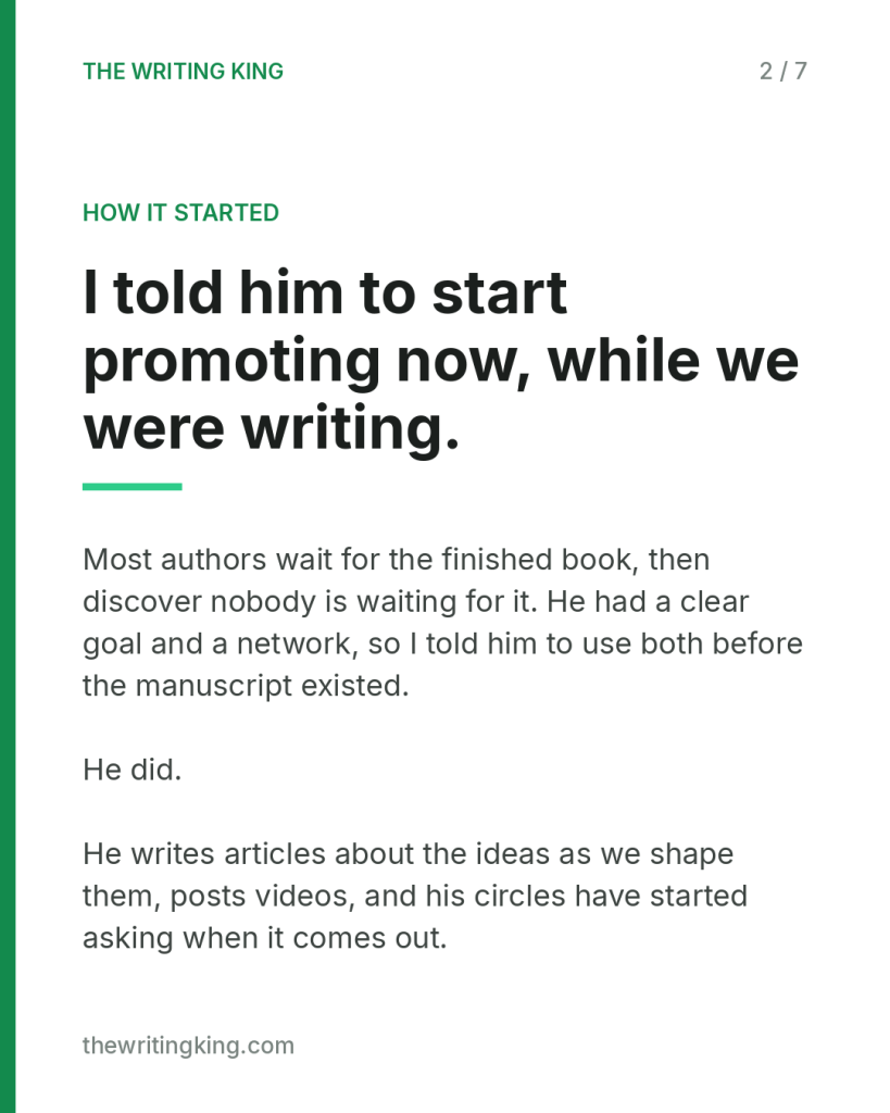 I told him to start promoting now, while we were writing.. Most authors wait for the finished book, then discover nobody is waiting for it. He had a clear goal and a network, so I told him to use both before the manuscript existed. He did. He write