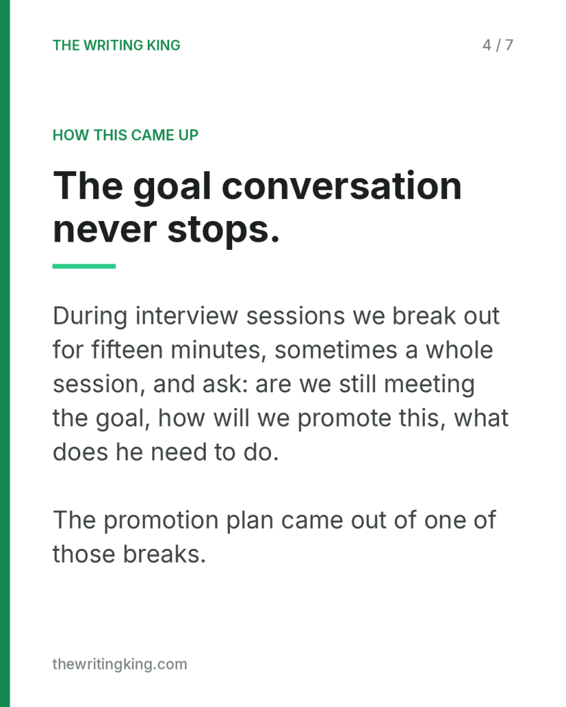 The goal conversation never stops.. During interview sessions we break out for fifteen minutes, sometimes a whole session, and ask: are we still meeting the goal, how will we promote this, what does he need to do. The promotion plan came out of one