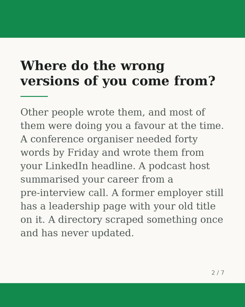 Where do the wrong versions of you come from? Other people wrote them, and most of them were doing you a favour at the time. A conference organiser needed forty words by Friday and wrote them from your LinkedIn headline. A podcast host summarised your career from a pre-interview call. A former employer still has a leadership page with your old title on it. A directory scraped something once and has never updated.
